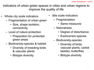 indicators of urban green spaces in cities and urban regions to
improve the quality of life
• Whole city scale indicators
– Fragmentation of urban green
• Size, shape isolation,
connectivity
– Level of nature protection
• Preparation for protected
green areas
– Biodiversity-species & habitat
• Diversity of breeding birds
& vascular plants
• Biotype diversity
• Site scale indicators
– Fragmentation
• Same measures
– Naturalness
• Degree of disturbance
• Exotica/rare species
– Biodiversity-species
• Diversity of birds,
vascular plants, carbid
beetles, butterflies
• Biotype diversity
7
urban ecosystem----con’d
 
