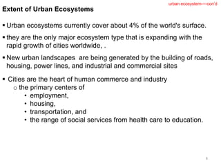 Extent of Urban Ecosystems
 Urban ecosystems currently cover about 4% of the world's surface.
 they are the only major ecosystem type that is expanding with the
rapid growth of cities worldwide, .
 New urban landscapes are being generated by the building of roads,
housing, power lines, and industrial and commercial sites
8
urban ecosystem----con’d
 Cities are the heart of human commerce and industry
o the primary centers of
• employment,
• housing,
• transportation, and
• the range of social services from health care to education.
 