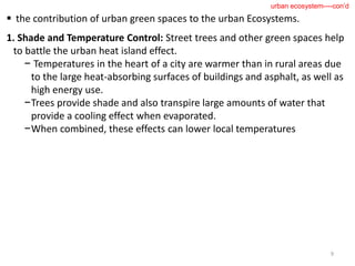  the contribution of urban green spaces to the urban Ecosystems.
1. Shade and Temperature Control: Street trees and other green spaces help
to battle the urban heat island effect.
− Temperatures in the heart of a city are warmer than in rural areas due
to the large heat-absorbing surfaces of buildings and asphalt, as well as
high energy use.
−Trees provide shade and also transpire large amounts of water that
provide a cooling effect when evaporated.
−When combined, these effects can lower local temperatures
9
urban ecosystem----con’d
 