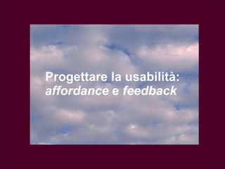 Come progettare per la usabilità Il progettista deve fare ogni sforzo per: 1.  Ridurre l’ampiezza del golfo dell’esecuzione Facilitare l’esecuzione delle “azioni” 3. Ridurre l’ampiezza del golfo della valautazione (fare in modo che le azioni possibili corrispondano in modo evidente alle intenzioni)   (fare in modo che lo stato fisico del sistema sia interpretabile in modo univoco e immediato)   “ affordance”    “ feedback”  