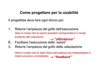 Affordance La proprietà di un oggetto d’influenzare, attraverso la sua apparenza visiva, il modo in cui deve essere usato Un oggetto che possiede una buona affordance “invita” chi lo guarda a utilizzarlo nel modo per cui è stato concepito. Il compito del progettista è progettare oggetti con buona affordance, per ridurre l’ampiezza del golfo della esecuzione  (Il termine è stato introdotto dallo psicologo James J.Gibson nel 1966, e ripreso poi da D.Norman) 