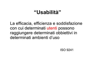 “ Usabilità” La efficacia, efficienza e soddisfazione con cui determinati  utenti  possono raggiungere determinati  obbiettivi  in determinati ambienti d’uso ISO 9241 