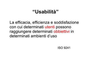 “ Usabilità” La efficacia, efficienza e soddisfazione con cui determinati  utenti  possono raggiungere determinati  obbiettivi  in determinati  ambienti d’uso ISO 9241 
