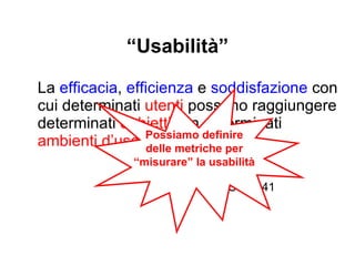 Esempio: metriche per la usabilità della manopola della doccia: 1. efficacia  - capacità di regolazione fine    (es.  Δ litri al sec per ogni giro completo) 2.  efficienza  – momento torcente 3.  efficienza  - max numero di giri 4.  soddisfazione  - gradimento soggettivo    (es.voto da 0 a10) 