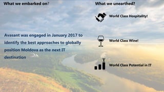2
World Class Hospitality!
World Class Wine!
World Class Potential in IT
Avasant was engaged in January 2017 to
identify the best approaches to globally
position Moldova as the next IT
destination
What we embarked on? What we unearthed?
 