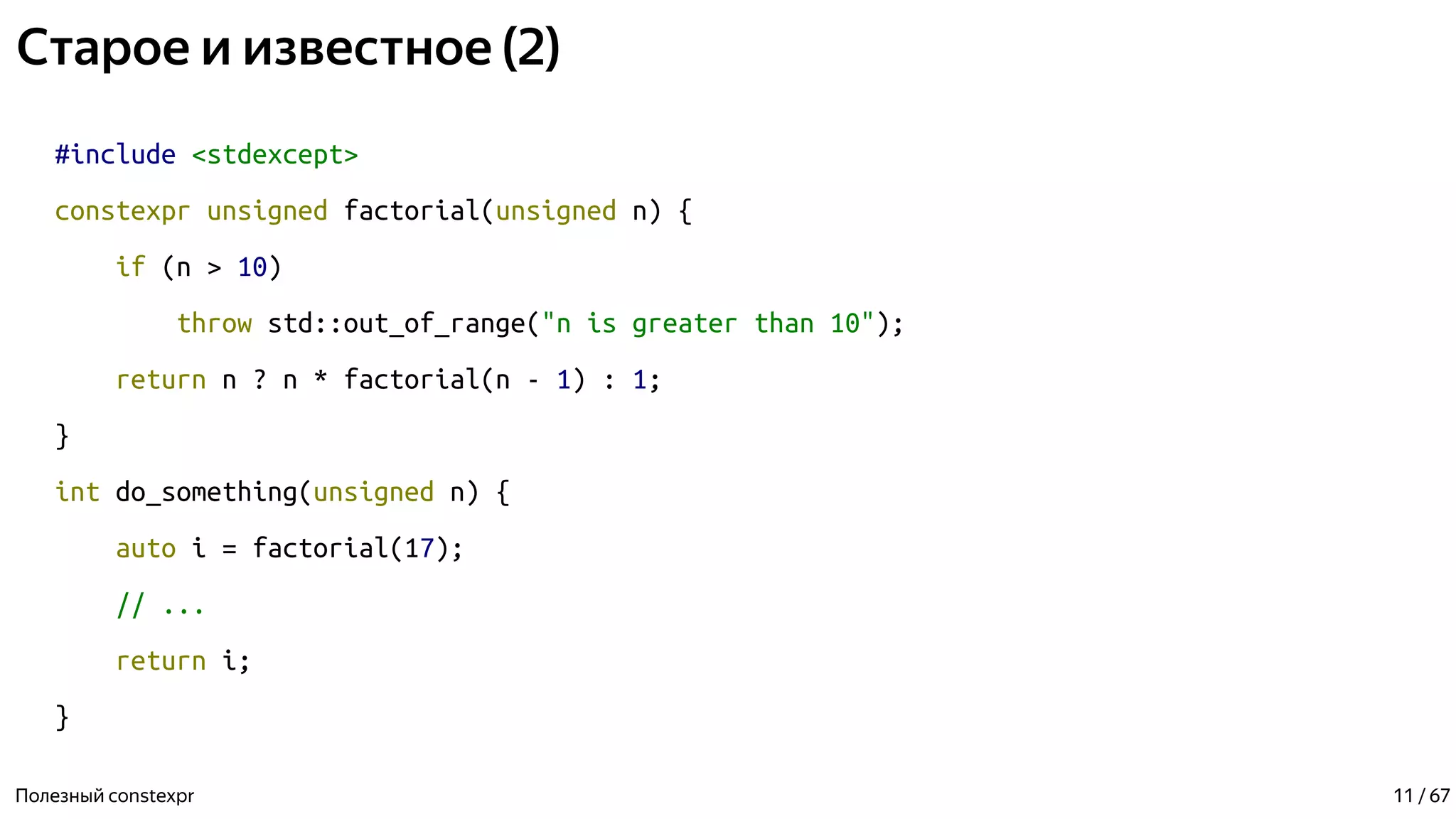 Старое и известное (2)
#include <stdexcept>
constexpr unsigned factorial(unsigned n) {
if (n > 10)
throw std::out_of_range("n is greater than 10");
return n ? n * factorial(n - 1) : 1;
}
int do_something(unsigned n) {
auto i = factorial(17);
// ...
return i;
}
Полезный constexpr 11 / 67
 