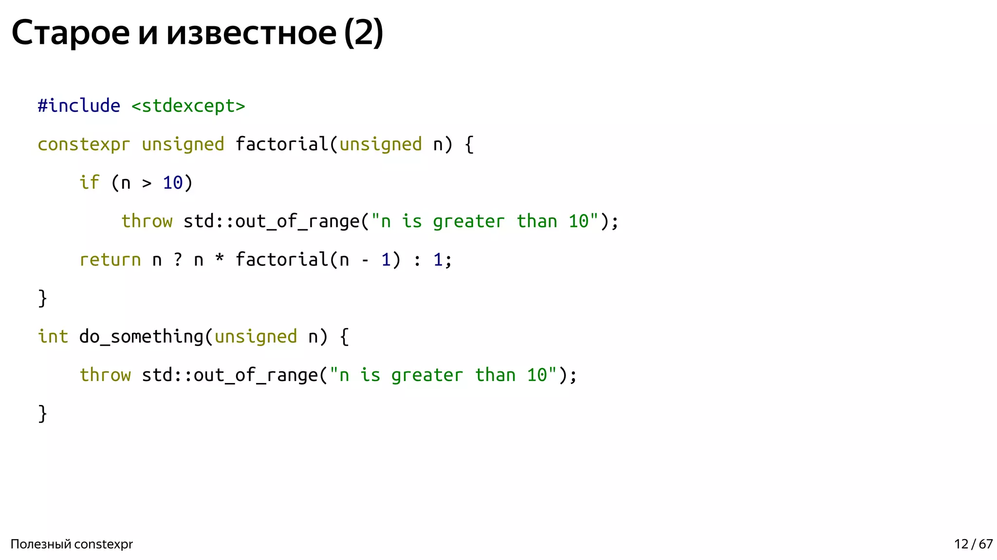 Старое и известное (2)
#include <stdexcept>
constexpr unsigned factorial(unsigned n) {
if (n > 10)
throw std::out_of_range("n is greater than 10");
return n ? n * factorial(n - 1) : 1;
}
int do_something(unsigned n) {
throw std::out_of_range("n is greater than 10");
}
Полезный constexpr 12 / 67
 