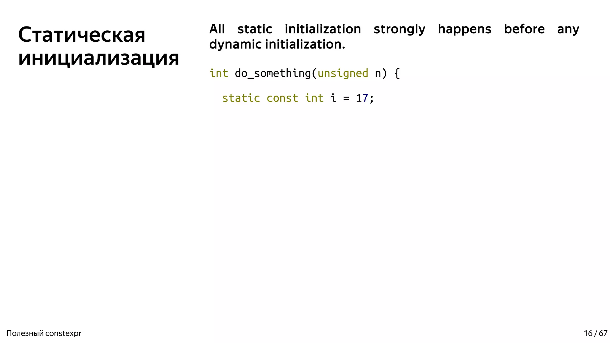 Статическая
инициализация
All static initialization strongly happens before any
dynamic initialization.
int do_something(unsigned n) {
static const int i = 17;
Полезный constexpr 16 / 67
 