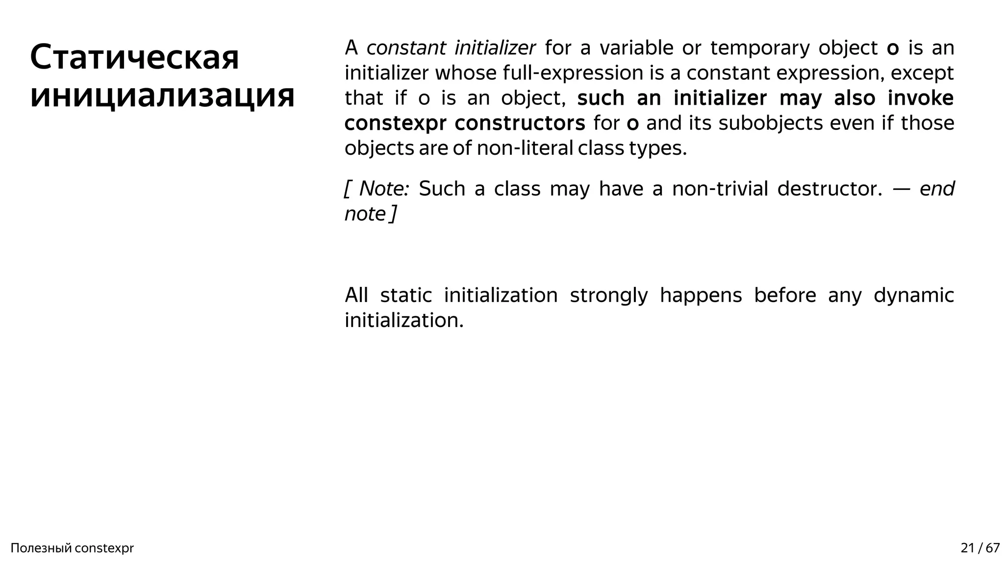 Статическая
инициализация
A constant initializer for a variable or temporary object o is an
initializer whose full-expression is a constant expression, except
that if o is an object, such an initializer may also invoke
constexpr constructors for o and its subobjects even if those
objects are of non-literal class types.
[ Note: Such a class may have a non-trivial destructor. — end
note ]
All static initialization strongly happens before any dynamic
initialization.
Полезный constexpr 21 / 67
 