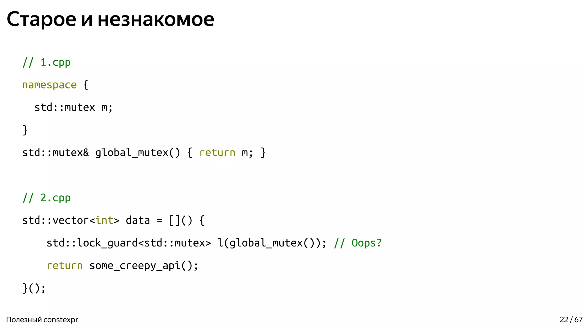 Старое и незнакомое
// 1.cpp
namespace {
std::mutex m;
}
std::mutex& global_mutex() { return m; }
// 2.cpp
std::vector<int> data = []() {
std::lock_guard<std::mutex> l(global_mutex()); // Oops?
return some_creepy_api();
}();
Полезный constexpr 22 / 67
 