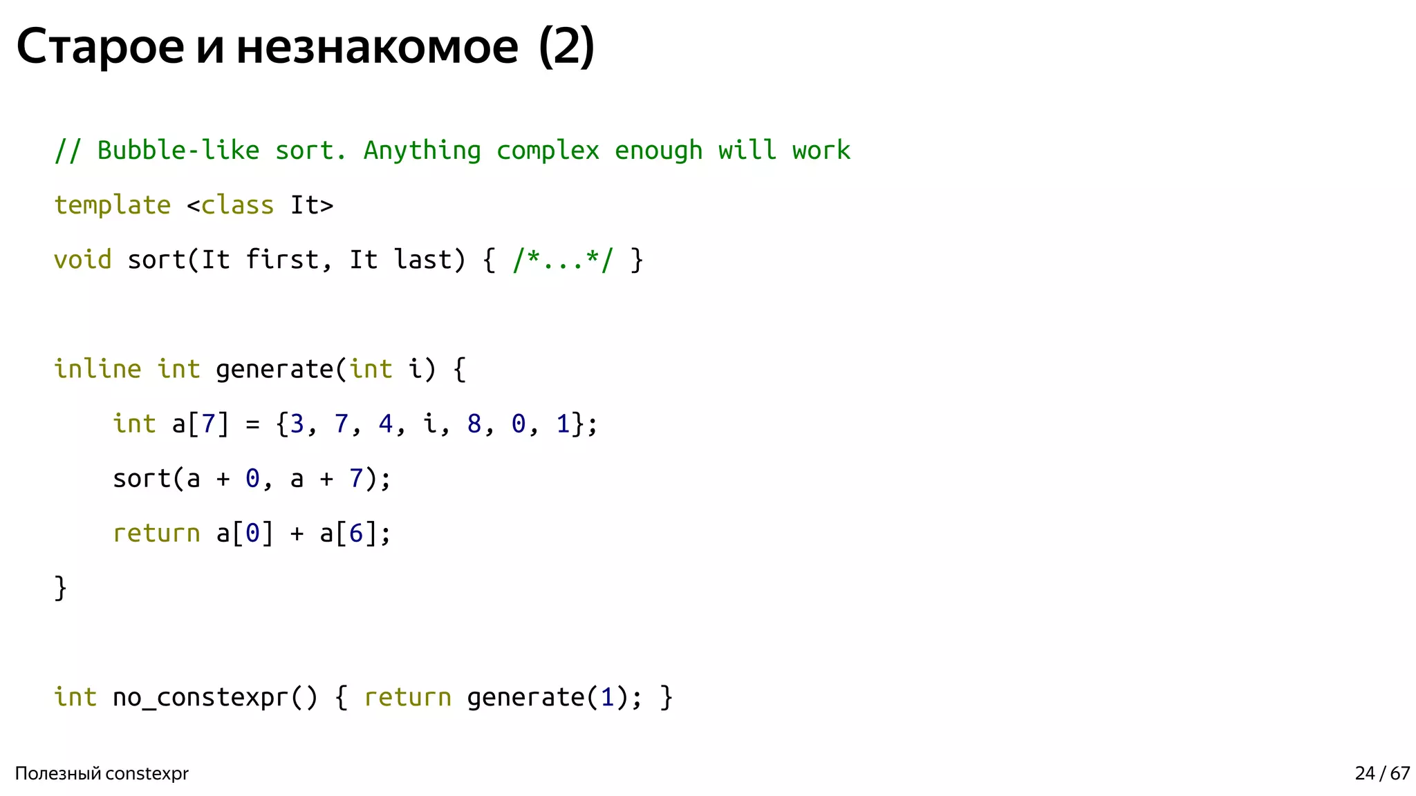 Старое и незнакомое (2)
// Bubble-like sort. Anything complex enough will work
template <class It>
void sort(It first, It last) { /*...*/ }
inline int generate(int i) {
int a[7] = {3, 7, 4, i, 8, 0, 1};
sort(a + 0, a + 7);
return a[0] + a[6];
}
int no_constexpr() { return generate(1); }
Полезный constexpr 24 / 67
 