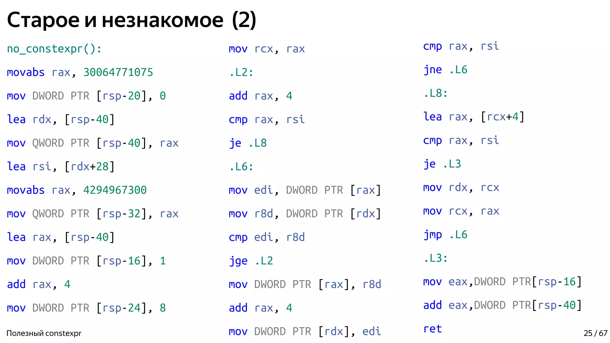 Старое и незнакомое (2)
no_constexpr():
movabs rax, 30064771075
mov DWORD PTR [rsp-20], 0
lea rdx, [rsp-40]
mov QWORD PTR [rsp-40], rax
lea rsi, [rdx+28]
movabs rax, 4294967300
mov QWORD PTR [rsp-32], rax
lea rax, [rsp-40]
mov DWORD PTR [rsp-16], 1
add rax, 4
mov DWORD PTR [rsp-24], 8
Полезный constexpr
mov rcx, rax
.L2:
add rax, 4
cmp rax, rsi
je .L8
.L6:
mov edi, DWORD PTR [rax]
mov r8d, DWORD PTR [rdx]
cmp edi, r8d
jge .L2
mov DWORD PTR [rax], r8d
add rax, 4
mov DWORD PTR [rdx], edi
cmp rax, rsi
jne .L6
.L8:
lea rax, [rcx+4]
cmp rax, rsi
je .L3
mov rdx, rcx
mov rcx, rax
jmp .L6
.L3:
mov eax,DWORD PTR[rsp-16]
add eax,DWORD PTR[rsp-40]
ret 25 / 67
 