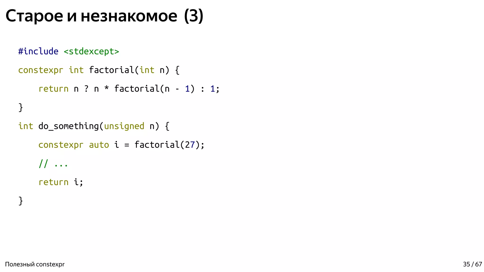 Старое и незнакомое (3)
#include <stdexcept>
constexpr int factorial(int n) {
return n ? n * factorial(n - 1) : 1;
}
int do_something(unsigned n) {
constexpr auto i = factorial(27);
// ...
return i;
}
Полезный constexpr 35 / 67
 