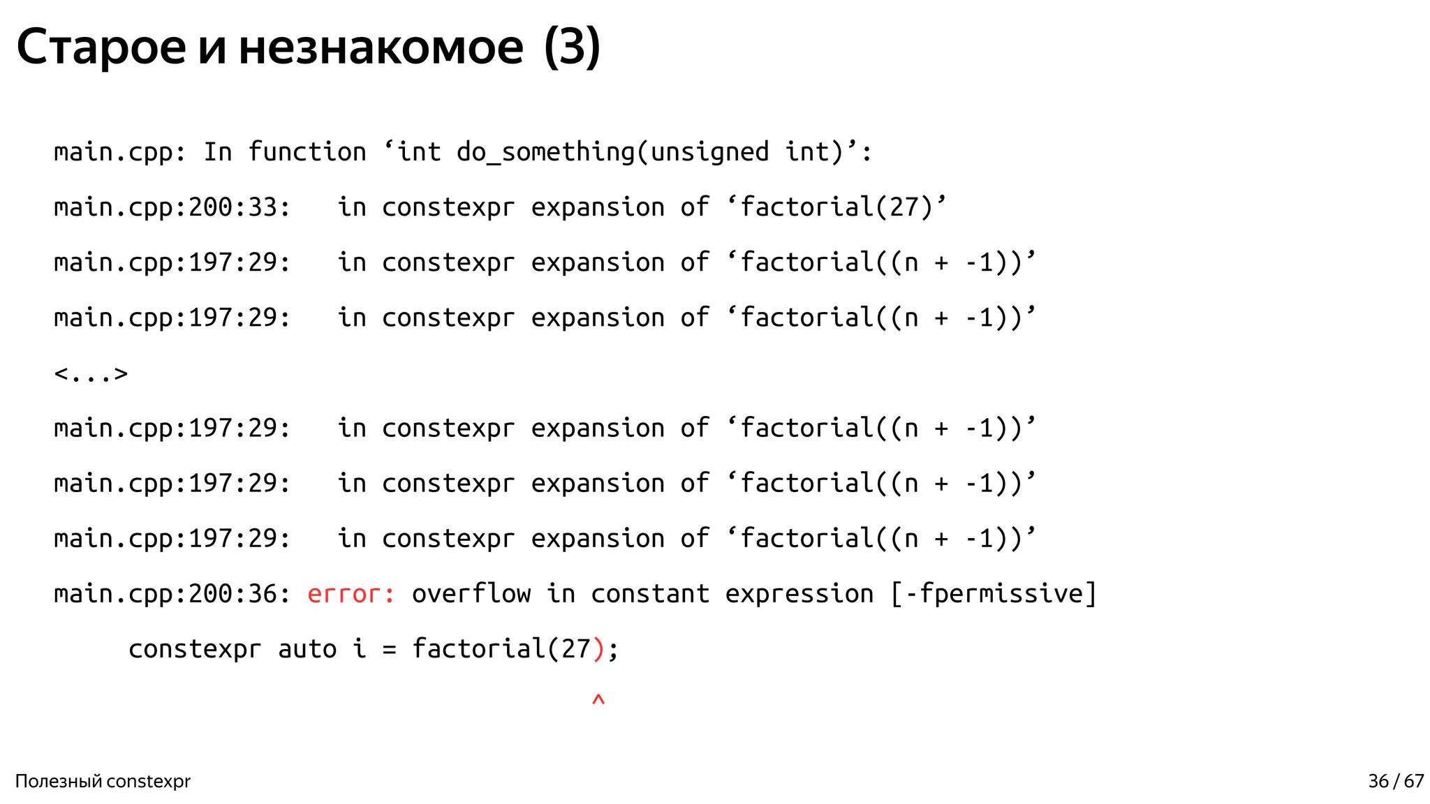 Старое и незнакомое (3)
main.cpp: In function ‘int do_something(unsigned int)’:
main.cpp:200:33: in constexpr expansion of ‘factorial(27)’
main.cpp:197:29: in constexpr expansion of ‘factorial((n + -1))’
main.cpp:197:29: in constexpr expansion of ‘factorial((n + -1))’
<...>
main.cpp:197:29: in constexpr expansion of ‘factorial((n + -1))’
main.cpp:197:29: in constexpr expansion of ‘factorial((n + -1))’
main.cpp:197:29: in constexpr expansion of ‘factorial((n + -1))’
main.cpp:200:36: error: overflow in constant expression [-fpermissive]
constexpr auto i = factorial(27);
^
Полезный constexpr 36 / 67
 