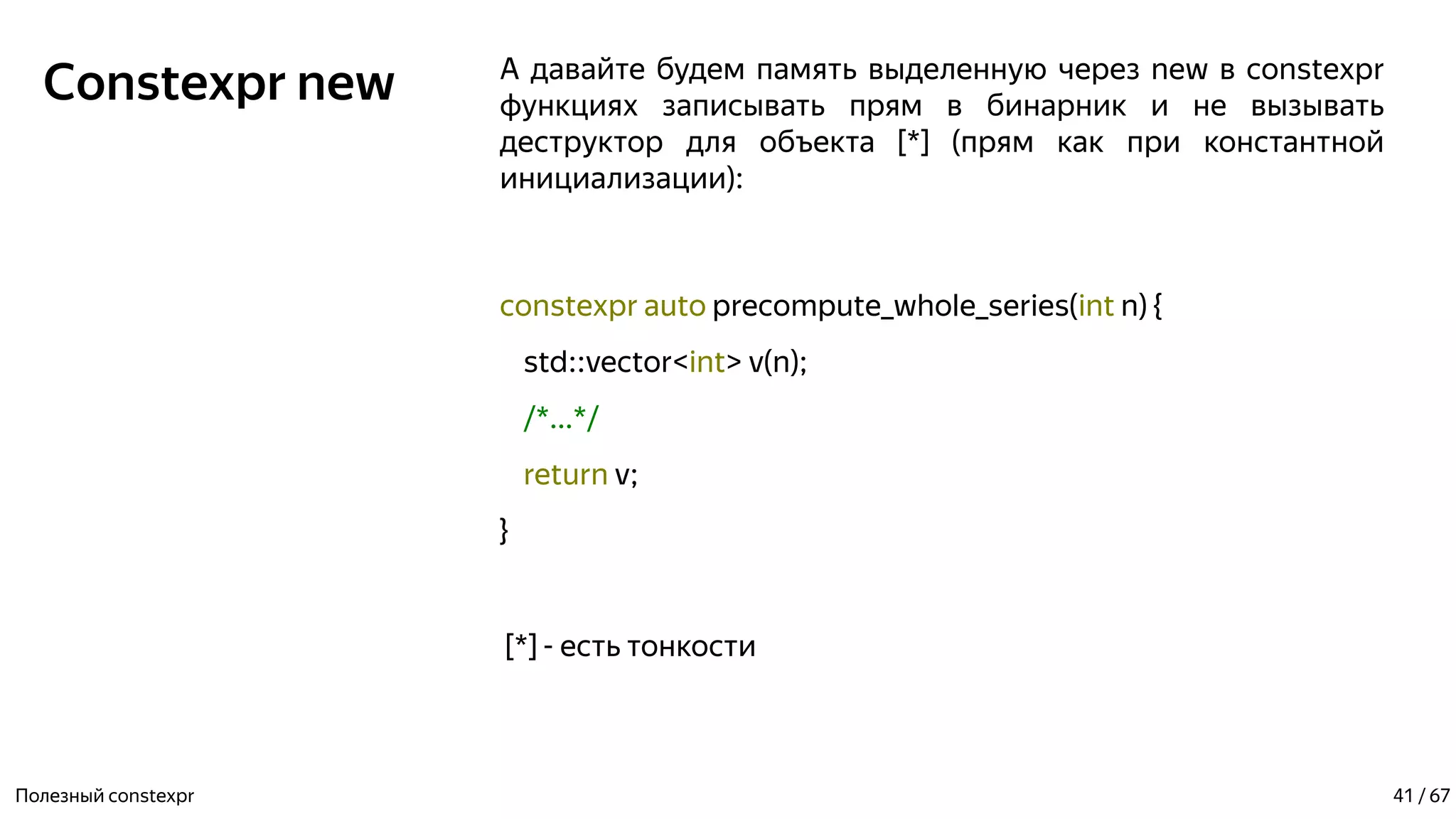 Constexpr new А давайте будем память выделенную через new в constexpr
функциях записывать прям в бинарник и не вызывать
деструктор для объекта [*] (прям как при константной
инициализации):
constexpr auto precompute_whole_series(int n) {
std::vector<int> v(n);
/*...*/
return v;
}
[*] - есть тонкости
Полезный constexpr 41 / 67
 