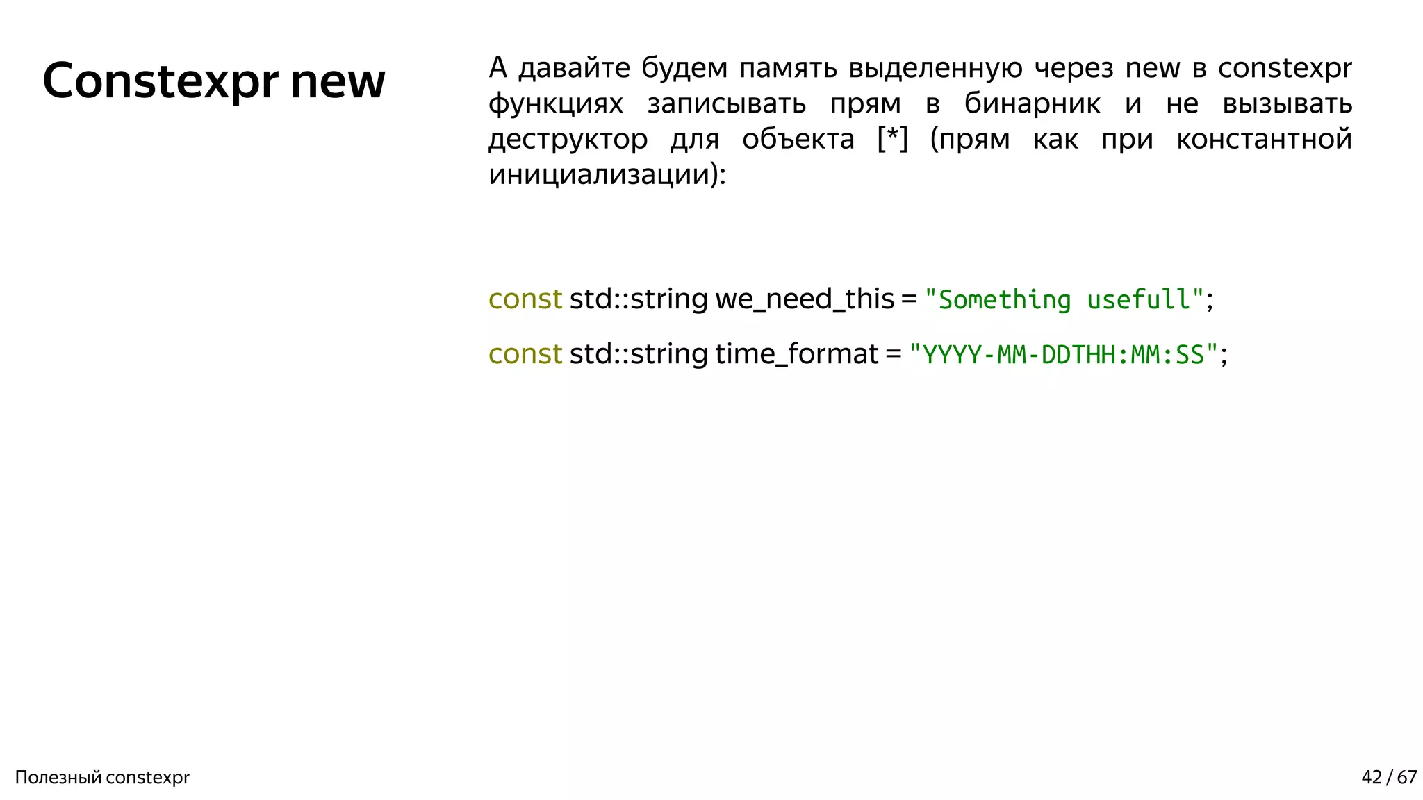 Constexpr new А давайте будем память выделенную через new в constexpr
функциях записывать прям в бинарник и не вызывать
деструктор для объекта [*] (прям как при константной
инициализации):
const std::string we_need_this = "Something usefull";
const std::string time_format = "YYYY-MM-DDTHH:MM:SS";
Полезный constexpr 42 / 67
 