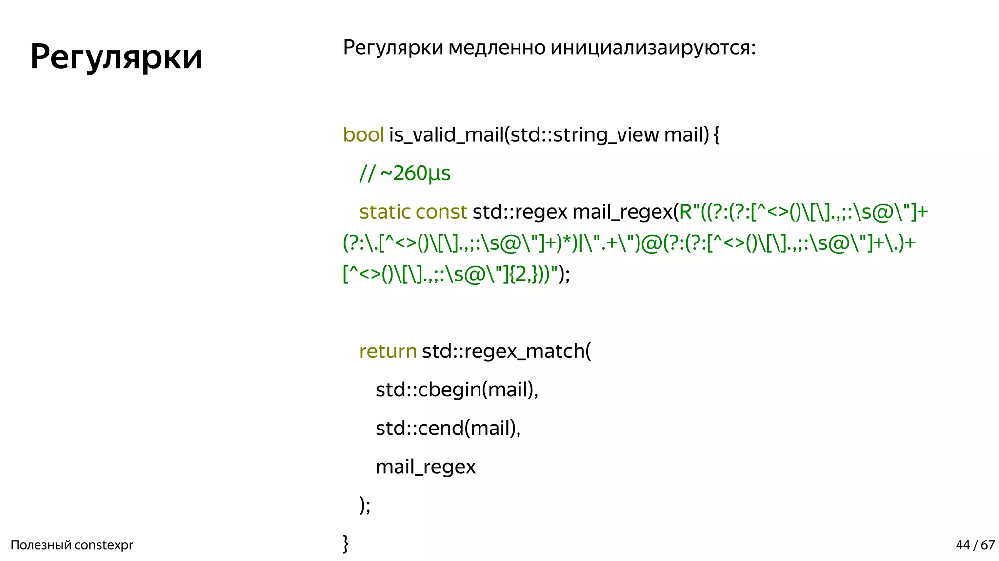 Регулярки Регулярки медленно инициализаируются:
bool is_valid_mail(std::string_view mail) {
// ~260 sµ
static const std::regex mail_regex(R"((?:(?:[^<>()[].,;:s@"]+
(?:.[^<>()[].,;:s@"]+)*)|".+")@(?:(?:[^<>()[].,;:s@"]+.)+
[^<>()[].,;:s@"]{2,}))");
return std::regex_match(
std::cbegin(mail),
std::cend(mail),
mail_regex
);
}Полезный constexpr 44 / 67
 