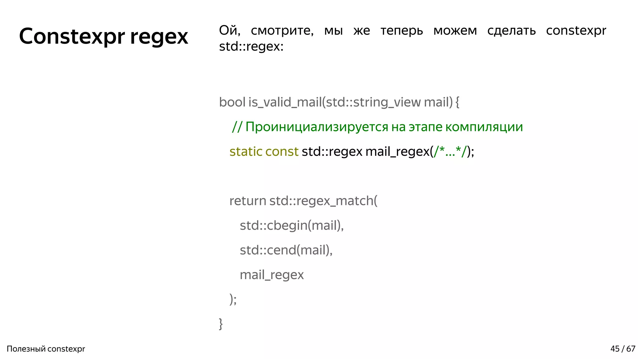 Constexpr regex Ой, смотрите, мы же теперь можем сделать constexpr
std::regex:
bool is_valid_mail(std::string_view mail) {
// Проинициализируется на этапе компиляции
static const std::regex mail_regex(/*...*/);
return std::regex_match(
std::cbegin(mail),
std::cend(mail),
mail_regex
);
}
Полезный constexpr 45 / 67
 