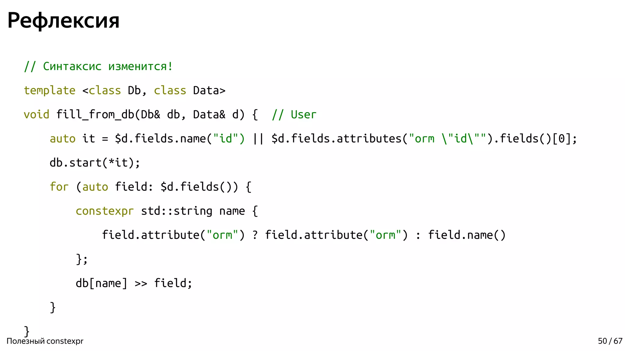 Рефлексия
// Синтаксис изменится!
template <class Db, class Data>
void fill_from_db(Db& db, Data& d) { // User
auto it = $d.fields.name("id") || $d.fields.attributes("orm "id"").fields()[0];
db.start(*it);
for (auto field: $d.fields()) {
constexpr std::string name {
field.attribute("orm") ? field.attribute("orm") : field.name()
};
db[name] >> field;
}
}
Полезный constexpr 50 / 67
 