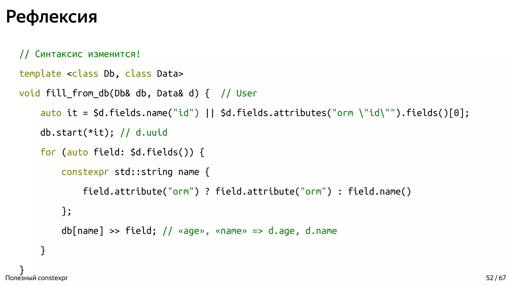 Рефлексия
// Синтаксис изменится!
template <class Db, class Data>
void fill_from_db(Db& db, Data& d) { // User
auto it = $d.fields.name("id") || $d.fields.attributes("orm "id"").fields()[0];
db.start(*it); // d.uuid
for (auto field: $d.fields()) {
constexpr std::string name {
field.attribute("orm") ? field.attribute("orm") : field.name()
};
db[name] >> field; // «age», «name» => d.age, d.name
}
}
Полезный constexpr 52 / 67
 