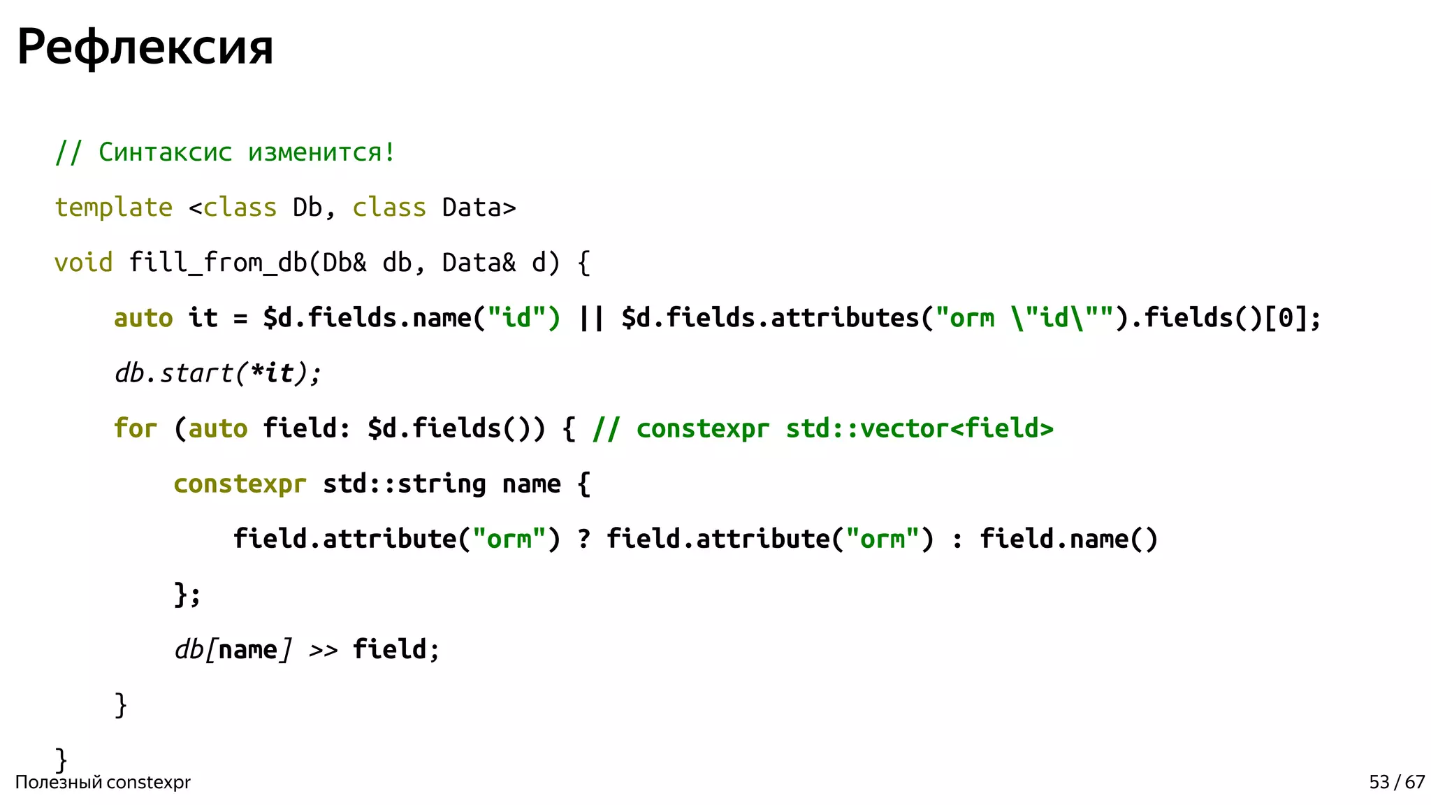 Рефлексия
// Синтаксис изменится!
template <class Db, class Data>
void fill_from_db(Db& db, Data& d) {
auto it = $d.fields.name("id") || $d.fields.attributes("orm "id"").fields()[0];
db.start(*it);
for (auto field: $d.fields()) { // constexpr std::vector<field>
constexpr std::string name {
field.attribute("orm") ? field.attribute("orm") : field.name()
};
db[name] >> field;
}
}
Полезный constexpr 53 / 67
 