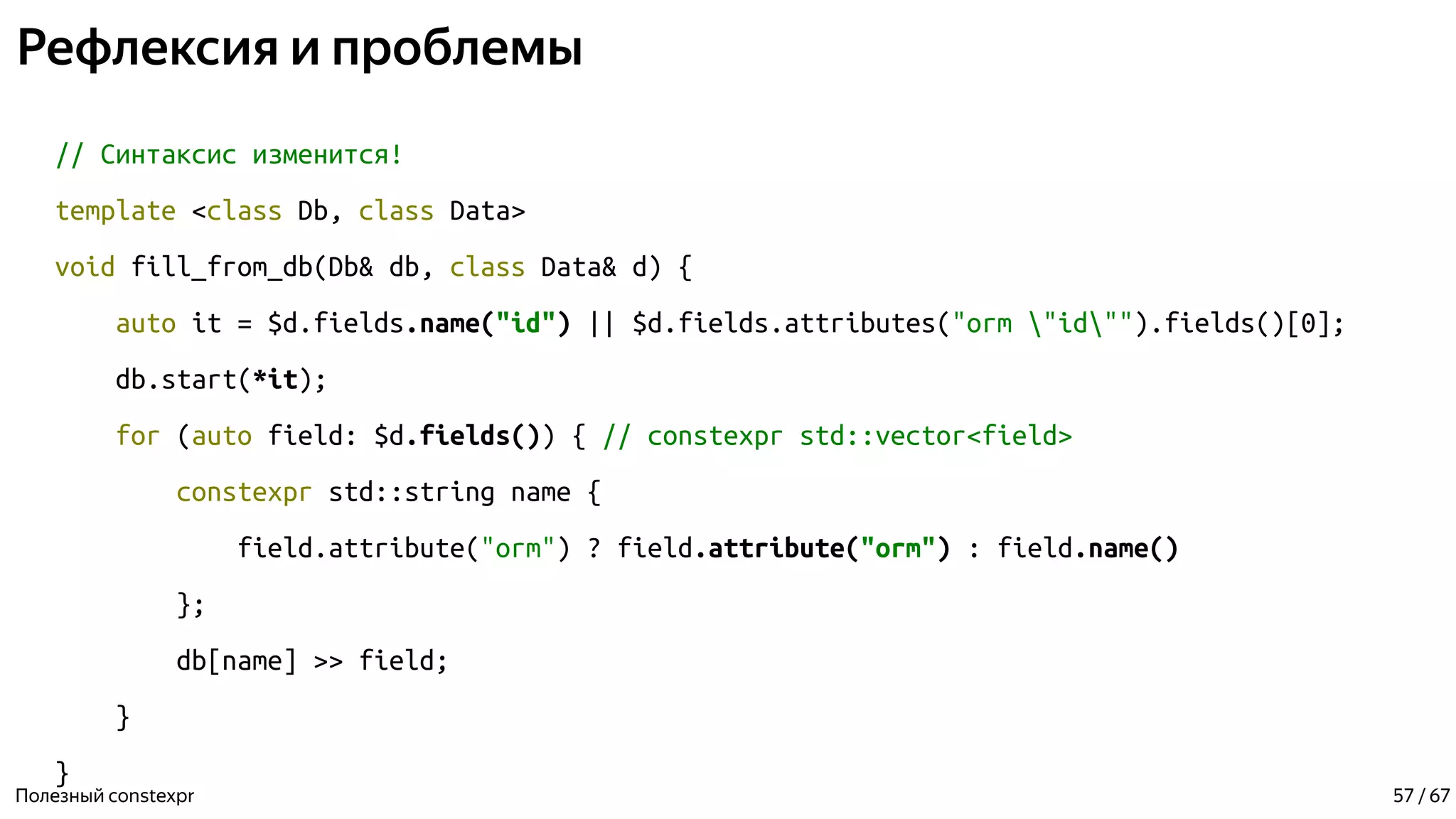 Рефлексия и проблемы
// Синтаксис изменится!
template <class Db, class Data>
void fill_from_db(Db& db, class Data& d) {
auto it = $d.fields.name("id") || $d.fields.attributes("orm "id"").fields()[0];
db.start(*it);
for (auto field: $d.fields()) { // constexpr std::vector<field>
constexpr std::string name {
field.attribute("orm") ? field.attribute("orm") : field.name()
};
db[name] >> field;
}
}
Полезный constexpr 57 / 67
 