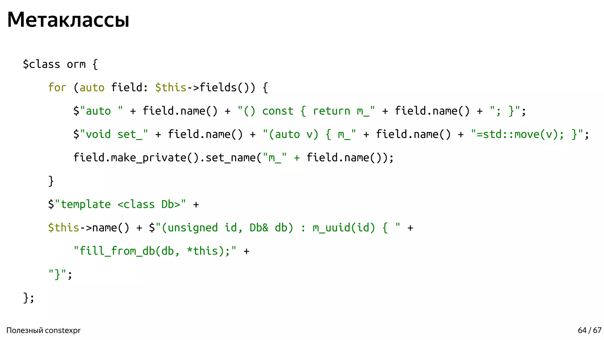 Метаклассы
$class orm {
for (auto field: $this->fields()) {
$"auto " + field.name() + "() const { return m_" + field.name() + "; }";
$"void set_" + field.name() + "(auto v) { m_" + field.name() + "=std::move(v); }";
field.make_private().set_name("m_" + field.name());
}
$"template <class Db>" +
$this->name() + $"(unsigned id, Db& db) : m_uuid(id) { " +
"fill_from_db(db, *this);" +
"}";
};
Полезный constexpr 64 / 67
 