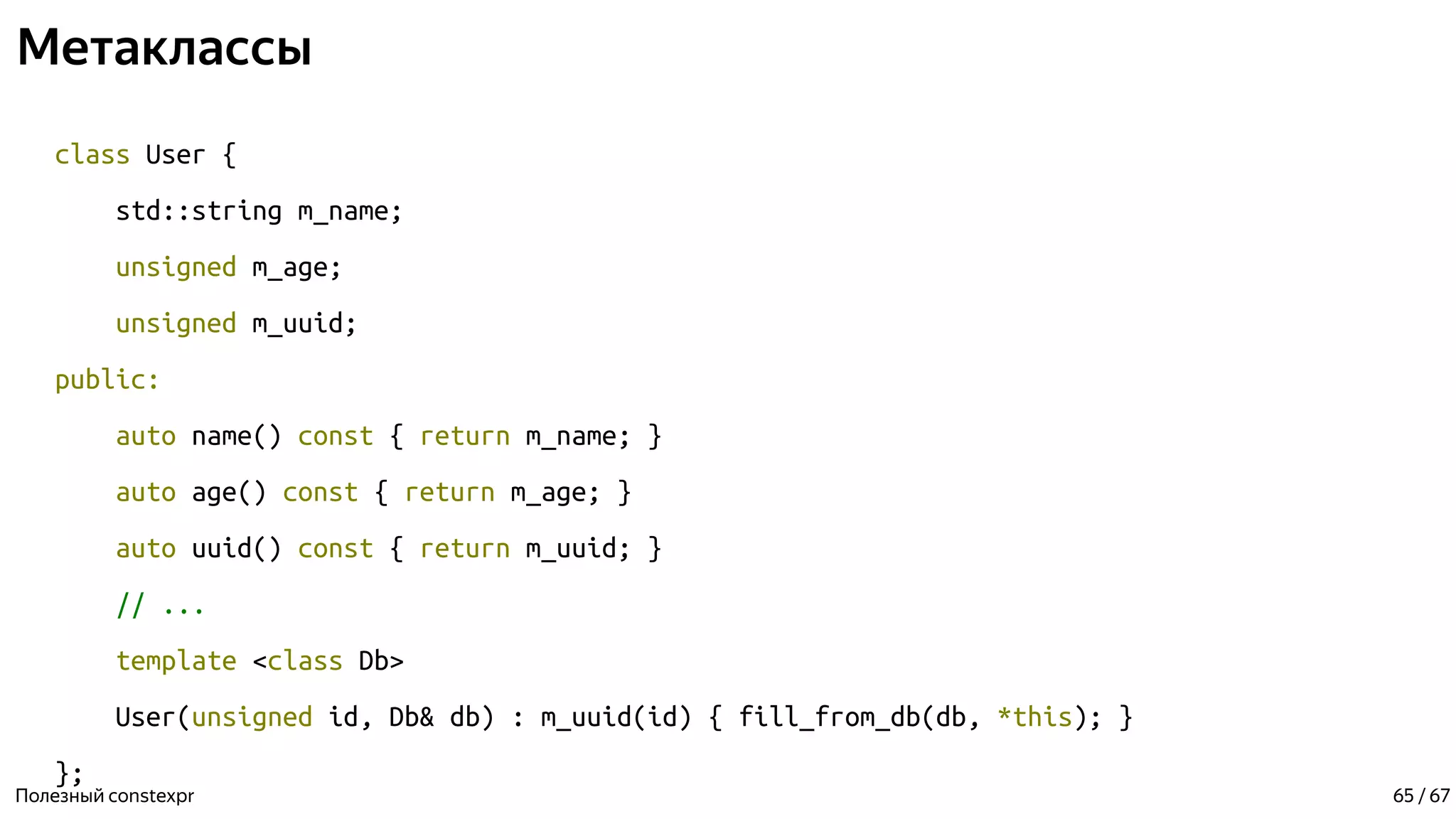 Метаклассы
class User {
std::string m_name;
unsigned m_age;
unsigned m_uuid;
public:
auto name() const { return m_name; }
auto age() const { return m_age; }
auto uuid() const { return m_uuid; }
// ...
template <class Db>
User(unsigned id, Db& db) : m_uuid(id) { fill_from_db(db, *this); }
};
Полезный constexpr 65 / 67
 