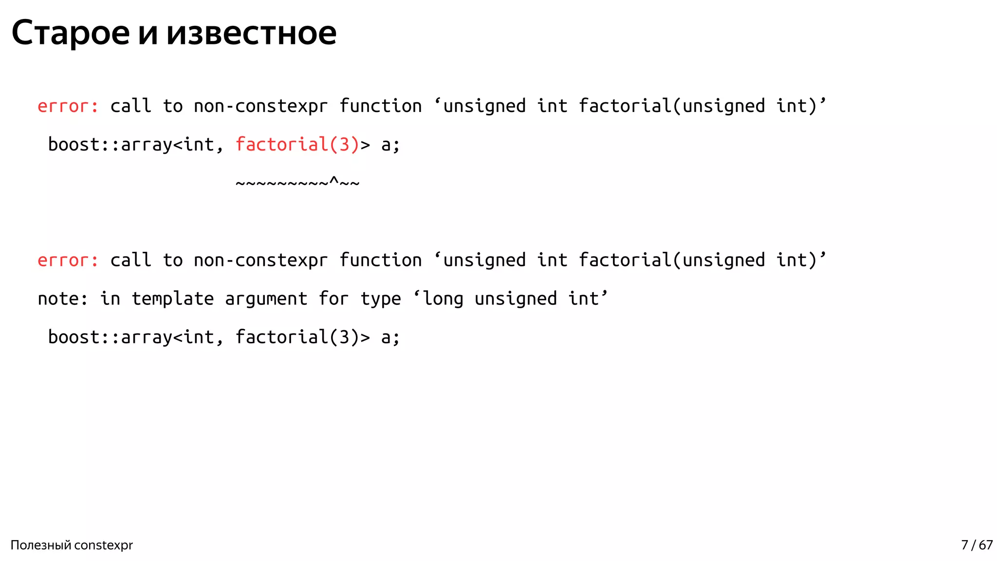 Старое и известное
error: call to non-constexpr function ‘unsigned int factorial(unsigned int)’
boost::array<int, factorial(3)> a;
~~~~~~~~~^~~
error: call to non-constexpr function ‘unsigned int factorial(unsigned int)’
note: in template argument for type ‘long unsigned int’
boost::array<int, factorial(3)> a;
Полезный constexpr 7 / 67
 