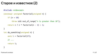 Старое и известное (2)
#include <stdexcept>
constexpr unsigned factorial(unsigned n) {
if (n > 10)
throw std::out_of_range("n is greater than 10");
return n ? n * factorial(n - 1) : 1;
}
int do_something(unsigned n) {
auto i = factorial(17);
// ...
return i;
}
Полезный constexpr 11 / 67
 