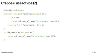 Старое и известное (2)
#include <stdexcept>
constexpr unsigned factorial(unsigned n) {
if (n > 10)
throw std::out_of_range("n is greater than 10");
return n ? n * factorial(n - 1) : 1;
}
int do_something(unsigned n) {
throw std::out_of_range("n is greater than 10");
}
Полезный constexpr 12 / 67
 