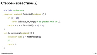 Старое и известное (2)
#include <stdexcept>
constexpr unsigned factorial(unsigned n) {
if (n > 10)
throw std::out_of_range("n is greater than 10");
return n ? n * factorial(n - 1) : 1;
}
int do_something(unsigned n) {
constexpr auto i = factorial(17);
// ...
return i;
}
Полезный constexpr 13 / 67
 