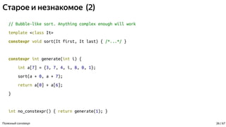 Старое и незнакомое (2)
// Bubble-like sort. Anything complex enough will work
template <class It>
constexpr void sort(It first, It last) { /*...*/ }
constexpr int generate(int i) {
int a[7] = {3, 7, 4, i, 8, 0, 1};
sort(a + 0, a + 7);
return a[0] + a[6];
}
int no_constexpr() { return generate(1); }
Полезный constexpr 26 / 67
 