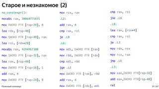 Старое и незнакомое (2)
no_constexpr():
movabs rax, 30064771075
mov DWORD PTR [rsp-20], 0
lea rdx, [rsp-40]
mov QWORD PTR [rsp-40], rax
lea rsi, [rdx+28]
movabs rax, 4294967300
mov QWORD PTR [rsp-32], rax
lea rax, [rsp-40]
mov DWORD PTR [rsp-16], 1
add rax, 4
mov DWORD PTR [rsp-24], 8
Полезный constexpr
mov rcx, rax
.L2:
add rax, 4
cmp rax, rsi
je .L8
.L6:
mov edi, DWORD PTR [rax]
mov r8d, DWORD PTR [rdx]
cmp edi, r8d
jge .L2
mov DWORD PTR [rax], r8d
add rax, 4
mov DWORD PTR [rdx], edi
cmp rax, rsi
jne .L6
.L8:
lea rax, [rcx+4]
cmp rax, rsi
je .L3
mov rdx, rcx
mov rcx, rax
jmp .L6
.L3:
mov eax,DWORD PTR[rsp-16]
add eax,DWORD PTR[rsp-40]
ret 31 / 67
 