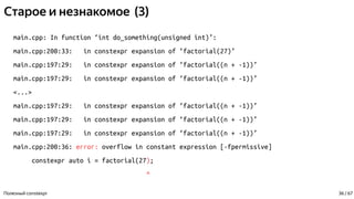 Старое и незнакомое (3)
main.cpp: In function ‘int do_something(unsigned int)’:
main.cpp:200:33: in constexpr expansion of ‘factorial(27)’
main.cpp:197:29: in constexpr expansion of ‘factorial((n + -1))’
main.cpp:197:29: in constexpr expansion of ‘factorial((n + -1))’
<...>
main.cpp:197:29: in constexpr expansion of ‘factorial((n + -1))’
main.cpp:197:29: in constexpr expansion of ‘factorial((n + -1))’
main.cpp:197:29: in constexpr expansion of ‘factorial((n + -1))’
main.cpp:200:36: error: overflow in constant expression [-fpermissive]
constexpr auto i = factorial(27);
^
Полезный constexpr 36 / 67
 