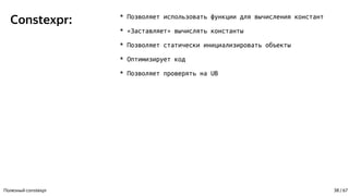 Constexpr: * Позволяет использовать функции для вычисления констант
* «Заставляет» вычислять константы
* Позволяет статически инициализировать объекты
* Оптимизирует код
* Позволяет проверять на UB
Полезный constexpr 38 / 67
 