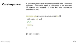 Constexpr new А давайте будем память выделенную через new в constexpr
функциях записывать прям в бинарник и не вызывать
деструктор для объекта [*] (прям как при константной
инициализации):
constexpr auto precompute_whole_series(int n) {
std::vector<int> v(n);
/*...*/
return v;
}
[*] - есть тонкости
Полезный constexpr 41 / 67
 