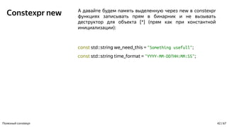 Constexpr new А давайте будем память выделенную через new в constexpr
функциях записывать прям в бинарник и не вызывать
деструктор для объекта [*] (прям как при константной
инициализации):
const std::string we_need_this = "Something usefull";
const std::string time_format = "YYYY-MM-DDTHH:MM:SS";
Полезный constexpr 42 / 67
 