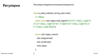 Регулярки Регулярки медленно инициализаируются:
bool is_valid_mail(std::string_view mail) {
// ~260 sµ
static const std::regex mail_regex(R"((?:(?:[^<>()[].,;:s@"]+
(?:.[^<>()[].,;:s@"]+)*)|".+")@(?:(?:[^<>()[].,;:s@"]+.)+
[^<>()[].,;:s@"]{2,}))");
return std::regex_match(
std::cbegin(mail),
std::cend(mail),
mail_regex
);
}Полезный constexpr 44 / 67
 