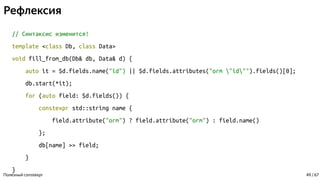 Рефлексия
// Синтаксис изменится!
template <class Db, class Data>
void fill_from_db(Db& db, Data& d) {
auto it = $d.fields.name("id") || $d.fields.attributes("orm "id"").fields()[0];
db.start(*it);
for (auto field: $d.fields()) {
constexpr std::string name {
field.attribute("orm") ? field.attribute("orm") : field.name()
};
db[name] >> field;
}
}
Полезный constexpr 49 / 67
 