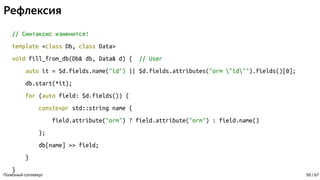 Рефлексия
// Синтаксис изменится!
template <class Db, class Data>
void fill_from_db(Db& db, Data& d) { // User
auto it = $d.fields.name("id") || $d.fields.attributes("orm "id"").fields()[0];
db.start(*it);
for (auto field: $d.fields()) {
constexpr std::string name {
field.attribute("orm") ? field.attribute("orm") : field.name()
};
db[name] >> field;
}
}
Полезный constexpr 50 / 67
 