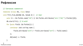 Рефлексия
// Синтаксис изменится!
template <class Db, class Data>
void fill_from_db(Db& db, Data& d) { // User
auto it = $d.fields.name("id") || $d.fields.attributes("orm "id"").fields()[0];
db.start(*it); // d.uuid
for (auto field: $d.fields()) {
constexpr std::string name {
field.attribute("orm") ? field.attribute("orm") : field.name()
};
db[name] >> field;
}
}
Полезный constexpr 51 / 67
 