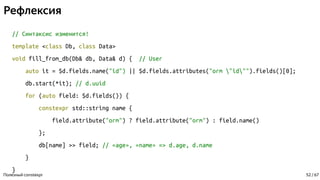 Рефлексия
// Синтаксис изменится!
template <class Db, class Data>
void fill_from_db(Db& db, Data& d) { // User
auto it = $d.fields.name("id") || $d.fields.attributes("orm "id"").fields()[0];
db.start(*it); // d.uuid
for (auto field: $d.fields()) {
constexpr std::string name {
field.attribute("orm") ? field.attribute("orm") : field.name()
};
db[name] >> field; // «age», «name» => d.age, d.name
}
}
Полезный constexpr 52 / 67
 