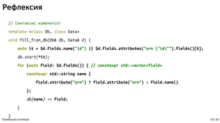 Рефлексия
// Синтаксис изменится!
template <class Db, class Data>
void fill_from_db(Db& db, Data& d) {
auto it = $d.fields.name("id") || $d.fields.attributes("orm "id"").fields()[0];
db.start(*it);
for (auto field: $d.fields()) { // constexpr std::vector<field>
constexpr std::string name {
field.attribute("orm") ? field.attribute("orm") : field.name()
};
db[name] >> field;
}
}
Полезный constexpr 53 / 67
 
