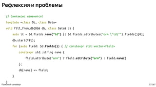 Рефлексия и проблемы
// Синтаксис изменится!
template <class Db, class Data>
void fill_from_db(Db& db, class Data& d) {
auto it = $d.fields.name("id") || $d.fields.attributes("orm "id"").fields()[0];
db.start(*it);
for (auto field: $d.fields()) { // constexpr std::vector<field>
constexpr std::string name {
field.attribute("orm") ? field.attribute("orm") : field.name()
};
db[name] >> field;
}
}
Полезный constexpr 57 / 67
 