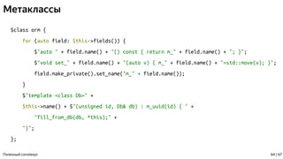 Метаклассы
$class orm {
for (auto field: $this->fields()) {
$"auto " + field.name() + "() const { return m_" + field.name() + "; }";
$"void set_" + field.name() + "(auto v) { m_" + field.name() + "=std::move(v); }";
field.make_private().set_name("m_" + field.name());
}
$"template <class Db>" +
$this->name() + $"(unsigned id, Db& db) : m_uuid(id) { " +
"fill_from_db(db, *this);" +
"}";
};
Полезный constexpr 64 / 67
 