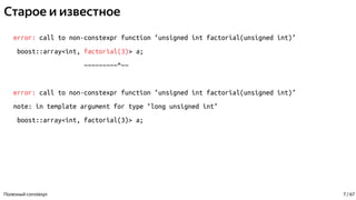 Старое и известное
error: call to non-constexpr function ‘unsigned int factorial(unsigned int)’
boost::array<int, factorial(3)> a;
~~~~~~~~~^~~
error: call to non-constexpr function ‘unsigned int factorial(unsigned int)’
note: in template argument for type ‘long unsigned int’
boost::array<int, factorial(3)> a;
Полезный constexpr 7 / 67
 