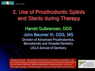 2. Use of Prosthodontic Splints
    and Stents during Therapy
                 Harold Gulbransen, DDS
                John Beumer III, DDS, MS
              Division of Advanced Prosthodontics,
               Biomaterials and Hospital Dentistry
                    UCLA School of Dentistry


All rights reserved. This program of instruction is covered by copyright ©. No
part of this program of instruction may be reproduced, recorded, or transmitted,
by any means, electronic, digital, photographic, mechanical, etc., or by any
information storage or retrieval system, without prior permission of the authors.
 