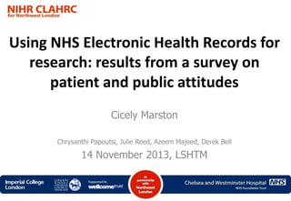 Using NHS Electronic Health Records for
research: results from a survey on
patient and public attitudes
Cicely Marston
Chrysanthi Papoutsi, Julie Reed, Azeem Majeed, Derek Bell

14 November 2013, LSHTM

 