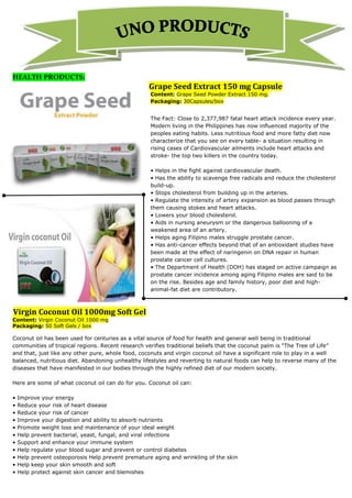 HEALTH PRODUCTS:
                                                   Grape Seed Extract 150 mg Capsule
                                                    Content: Grape Seed Powder Extract 150 mg.
                                                    Packaging: 30Capsules/box


                                                    The Fact: Close to 2,377,987 fatal heart attack incidence every year.
                                                    Modern living in the Philippines has now influenced majority of the
                                                    peoples eating habits. Less nutritious food and more fatty diet now
                                                    characterize that you see on every table- a situation resulting in
                                                    rising cases of Cardiovascular ailments include heart attacks and
                                                    stroke- the top two killers in the country today.

                                                    • Helps in the fight against cardiovascular death.
                                                    • Has the ability to scavenge free radicals and reduce the cholesterol
                                                    build-up.
                                                    • Stops cholesterol from building up in the arteries.
                                                    • Regulate the intensity of artery expansion as blood passes through
                                                    them causing stokes and heart attacks.
                                                    • Lowers your blood cholesterol.
                                                    • Aids in nursing aneurysm or the dangerous ballooning of a
                                                    weakened area of an artery.
                                                    • Helps aging Filipino males struggle prostate cancer.
                                                    • Has anti-cancer effects beyond that of an antioxidant studies have
                                                    been made at the effect of naringenin on DNA repair in human
                                                    prostate cancer cell cultures.
                                                    • The Department of Health (DOH) has staged on active campaign as
                                                    prostate cancer incidence among aging Filipino males are said to be
                                                    on the rise. Besides age and family history, poor diet and high-
                                                    animal-fat diet are contributory.



Virgin Coconut Oil 1000mg Soft Gel
Content: Virgin Coconut Oil 1000 mg
Packaging: 50 Soft Gels / box

Coconut oil has been used for centuries as a vital source of food for health and general well being in traditional
communities of tropical regions. Recent research verifies traditional beliefs that the coconut palm is “The Tree of Life”
and that, just like any other pure, whole food, coconuts and virgin coconut oil have a significant role to play in a well
balanced, nutritious diet. Abandoning unhealthy lifestyles and reverting to natural foods can help to reverse many of the
diseases that have manifested in our bodies through the highly refined diet of our modern society.

Here are some of what coconut oil can do for you. Coconut oil can:

•   Improve your energy
•   Reduce your risk of heart disease
•   Reduce your risk of cancer
•   Improve your digestion and ability to absorb nutrients
•   Promote weight loss and maintenance of your ideal weight
•   Help prevent bacterial, yeast, fungal, and viral infections
•   Support and enhance your immune system
•   Help regulate your blood sugar and prevent or control diabetes
•   Help prevent osteoporosis Help prevent premature aging and wrinkling of the skin
•   Help keep your skin smooth and soft
•   Help protect against skin cancer and blemishes
 